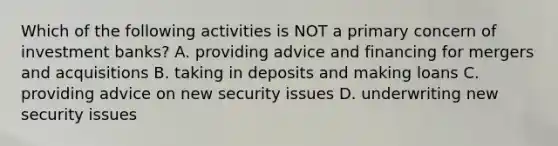 Which of the following activities is NOT a primary concern of investment​ banks? A. providing advice and financing for mergers and acquisitions B. taking in deposits and making loans C. providing advice on new security issues D. underwriting new security issues