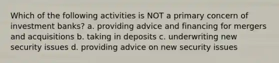 Which of the following activities is NOT a primary concern of investment banks? a. providing advice and financing for mergers and acquisitions b. taking in deposits c. underwriting new security issues d. providing advice on new security issues