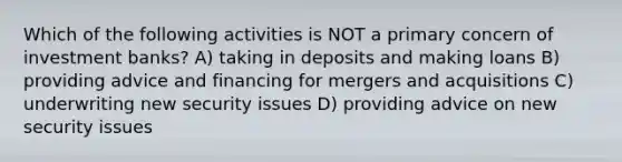 Which of the following activities is NOT a primary concern of investment banks? A) taking in deposits and making loans B) providing advice and financing for mergers and acquisitions C) underwriting new security issues D) providing advice on new security issues