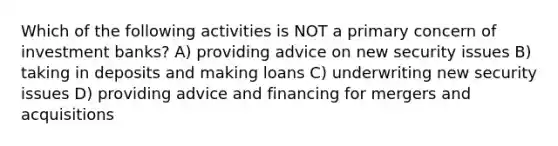 Which of the following activities is NOT a primary concern of investment banks? A) providing advice on new security issues B) taking in deposits and making loans C) underwriting new security issues D) providing advice and financing for mergers and acquisitions