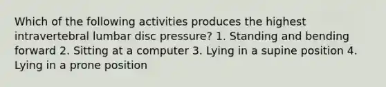 Which of the following activities produces the highest intravertebral lumbar disc pressure? 1. Standing and bending forward 2. Sitting at a computer 3. Lying in a supine position 4. Lying in a prone position