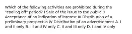 Which of the following activities are prohibited during the "cooling off" period? I Sale of the issue to the public II Acceptance of an indication of interest III Distribution of a preliminary prospectus IV Distribution of an advertisement A. I and II only B. III and IV only C. II and III only D. I and IV only