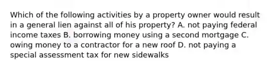 Which of the following activities by a property owner would result in a general lien against all of his property? A. not paying federal income taxes B. borrowing money using a second mortgage C. owing money to a contractor for a new roof D. not paying a special assessment tax for new sidewalks