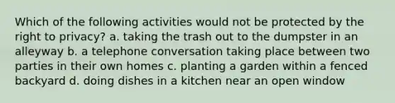 Which of the following activities would not be protected by <a href='https://www.questionai.com/knowledge/kP8JKypsnv-the-right-to-privacy' class='anchor-knowledge'>the right to privacy</a>? a. taking the trash out to the dumpster in an alleyway b. a telephone conversation taking place between two parties in their own homes c. planting a garden within a fenced backyard d. doing dishes in a kitchen near an open window