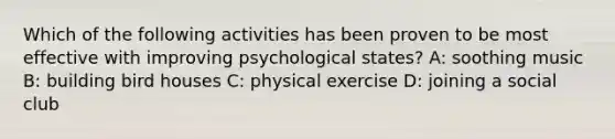 Which of the following activities has been proven to be most effective with improving psychological states? A: soothing music B: building bird houses C: physical exercise D: joining a social club