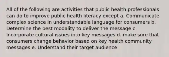 All of the following are activities that public health professionals can do to improve public health literacy except a. Communicate complex science in understandable language for consumers b. Determine the best modality to deliver the message c. Incorporate cultural issues into key messages d. make sure that consumers change behavior based on key health community messages e. Understand their target audience