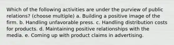 Which of the following activities are under the purview of public relations? (choose multiple) a. Building a positive image of the firm. b. Handling unfavorable press. c. Handling distribution costs for products. d. Maintaining positive relationships with the media. e. Coming up with product claims in advertising.