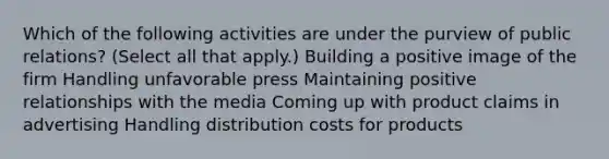 Which of the following activities are under the purview of public relations? (Select all that apply.) Building a positive image of the firm Handling unfavorable press Maintaining positive relationships with the media Coming up with product claims in advertising Handling distribution costs for products