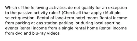 Which of the following activities do not qualify for an exception to the passive activity rules? (Check all that apply.) Multiple select question. Rental of long-term hotel rooms Rental income from parking at gas station parking lot during local sporting events Rental income from a single rental home Rental income from dvd and blu-ray videos