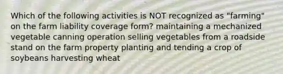 Which of the following activities is NOT recognized as "farming" on the farm liability coverage form? maintaining a mechanized vegetable canning operation selling vegetables from a roadside stand on the farm property planting and tending a crop of soybeans harvesting wheat