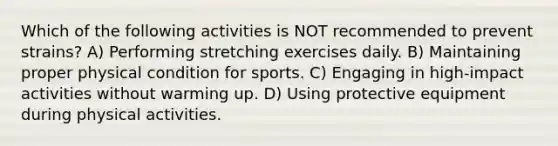 Which of the following activities is NOT recommended to prevent strains? A) Performing stretching exercises daily. B) Maintaining proper physical condition for sports. C) Engaging in high-impact activities without warming up. D) Using protective equipment during physical activities.