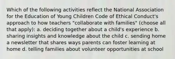 Which of the following activities reflect the National Association for the Education of Young Children Code of Ethical Conduct's approach to how teachers "collaborate with families" (choose all that apply): a. deciding together about a child's experience b. sharing insights and knowledge about the child c. sending home a newsletter that shares ways parents can foster learning at home d. telling families about volunteer opportunities at school