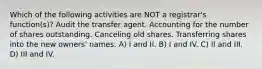 Which of the following activities are NOT a registrar's function(s)? Audit the transfer agent. Accounting for the number of shares outstanding. Canceling old shares. Transferring shares into the new owners' names. A) I and II. B) I and IV. C) II and III. D) III and IV.