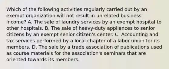 Which of the following activities regularly carried out by an exempt organization will not result in unrelated business income? A. The sale of laundry services by an exempt hospital to other hospitals. B. The sale of heavy-duty appliances to senior citizens by an exempt senior citizen's center. C. Accounting and tax services performed by a local chapter of a labor union for its members. D. The sale by a trade association of publications used as course materials for the association's seminars that are oriented towards its members.