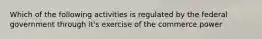 Which of the following activities is regulated by the federal government through it's exercise of the commerce power