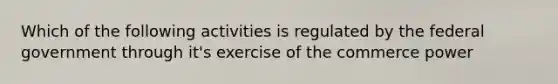 Which of the following activities is regulated by the federal government through it's exercise of the commerce power