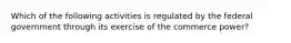 Which of the following activities is regulated by the federal government through its exercise of the commerce power?