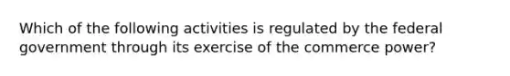 Which of the following activities is regulated by the federal government through its exercise of the commerce power?