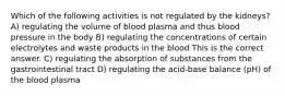 Which of the following activities is not regulated by the kidneys? A) regulating the volume of blood plasma and thus blood pressure in the body B) regulating the concentrations of certain electrolytes and waste products in the blood This is the correct answer. C) regulating the absorption of substances from the gastrointestinal tract D) regulating the acid-base balance (pH) of the blood plasma