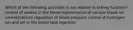 Which of the following activities is not related to kidney function? control of wastes in the blood maintenance of various blood ion concentrations regulation of blood pressure control of hydrogen ion and pH in the blood lipid digestion