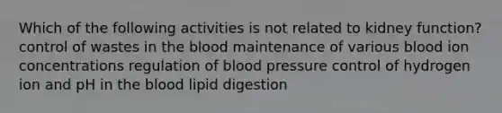 Which of the following activities is not related to kidney function? control of wastes in the blood maintenance of various blood ion concentrations regulation of blood pressure control of hydrogen ion and pH in the blood lipid digestion