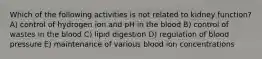 Which of the following activities is not related to kidney function? A) control of hydrogen ion and pH in the blood B) control of wastes in the blood C) lipid digestion D) regulation of blood pressure E) maintenance of various blood ion concentrations