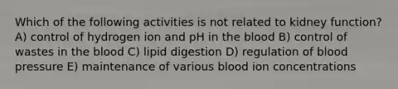 Which of the following activities is not related to kidney function? A) control of hydrogen ion and pH in the blood B) control of wastes in the blood C) lipid digestion D) regulation of blood pressure E) maintenance of various blood ion concentrations