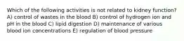 Which of the following activities is not related to kidney function? A) control of wastes in the blood B) control of hydrogen ion and pH in the blood C) lipid digestion D) maintenance of various blood ion concentrations E) regulation of blood pressure