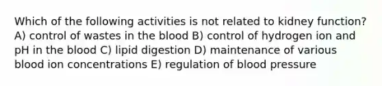 Which of the following activities is not related to kidney function? A) control of wastes in the blood B) control of hydrogen ion and pH in the blood C) lipid digestion D) maintenance of various blood ion concentrations E) regulation of blood pressure