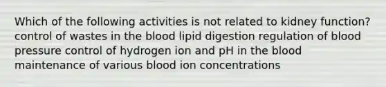 Which of the following activities is not related to kidney function? control of wastes in the blood lipid digestion regulation of blood pressure control of hydrogen ion and pH in the blood maintenance of various blood ion concentrations