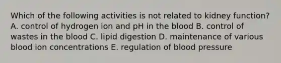 Which of the following activities is not related to kidney function? A. control of hydrogen ion and pH in the blood B. control of wastes in the blood C. lipid digestion D. maintenance of various blood ion concentrations E. regulation of blood pressure