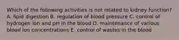 Which of the following activities is not related to kidney function? A. lipid digestion B. regulation of blood pressure C. control of hydrogen ion and pH in the blood D. maintenance of various blood ion concentrations E. control of wastes in the blood