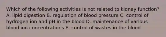 Which of the following activities is not related to kidney function? A. lipid digestion B. regulation of blood pressure C. control of hydrogen ion and pH in the blood D. maintenance of various blood ion concentrations E. control of wastes in the blood