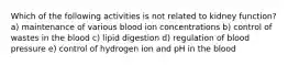 Which of the following activities is not related to kidney function? a) maintenance of various blood ion concentrations b) control of wastes in the blood c) lipid digestion d) regulation of blood pressure e) control of hydrogen ion and pH in the blood