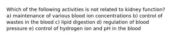 Which of the following activities is not related to kidney function? a) maintenance of various blood ion concentrations b) control of wastes in the blood c) lipid digestion d) regulation of blood pressure e) control of hydrogen ion and pH in the blood