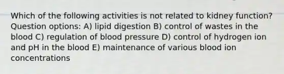 Which of the following activities is not related to kidney function? Question options: A) lipid digestion B) control of wastes in the blood C) regulation of blood pressure D) control of hydrogen ion and pH in the blood E) maintenance of various blood ion concentrations