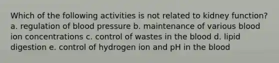 Which of the following activities is not related to kidney function? a. regulation of blood pressure b. maintenance of various blood ion concentrations c. control of wastes in the blood d. lipid digestion e. control of hydrogen ion and pH in the blood