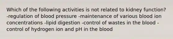 Which of the following activities is not related to kidney function? -regulation of <a href='https://www.questionai.com/knowledge/kD0HacyPBr-blood-pressure' class='anchor-knowledge'>blood pressure</a> -maintenance of various blood ion concentrations -lipid digestion -control of wastes in <a href='https://www.questionai.com/knowledge/k7oXMfj7lk-the-blood' class='anchor-knowledge'>the blood</a> -control of hydrogen ion and pH in the blood