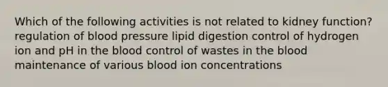 Which of the following activities is not related to kidney function? regulation of <a href='https://www.questionai.com/knowledge/kD0HacyPBr-blood-pressure' class='anchor-knowledge'>blood pressure</a> lipid digestion control of hydrogen ion and pH in <a href='https://www.questionai.com/knowledge/k7oXMfj7lk-the-blood' class='anchor-knowledge'>the blood</a> control of wastes in the blood maintenance of various blood ion concentrations