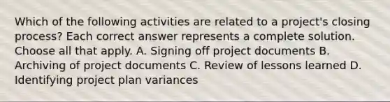 Which of the following activities are related to a project's closing process? Each correct answer represents a complete solution. Choose all that apply. A. Signing off project documents B. Archiving of project documents C. Review of lessons learned D. Identifying project plan variances