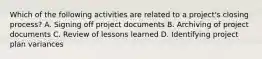 Which of the following activities are related to a project's closing process? A. Signing off project documents B. Archiving of project documents C. Review of lessons learned D. Identifying project plan variances