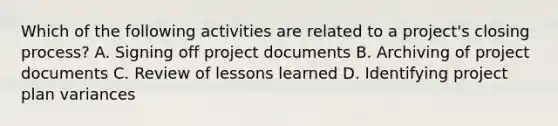 Which of the following activities are related to a project's closing process? A. Signing off project documents B. Archiving of project documents C. Review of lessons learned D. Identifying project plan variances