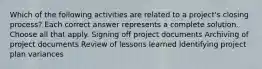 Which of the following activities are related to a project's closing process? Each correct answer represents a complete solution. Choose all that apply. Signing off project documents Archiving of project documents Review of lessons learned Identifying project plan variances