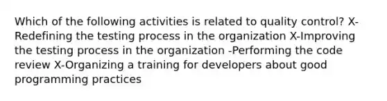 Which of the following activities is related to quality control? X-Redefining the testing process in the organization X-Improving the testing process in the organization -Performing the code review X-Organizing a training for developers about good programming practices