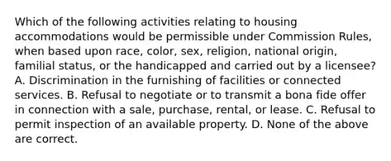 Which of the following activities relating to housing accommodations would be permissible under Commission Rules, when based upon race, color, sex, religion, national origin, familial status, or the handicapped and carried out by a licensee? A. Discrimination in the furnishing of facilities or connected services. B. Refusal to negotiate or to transmit a bona fide offer in connection with a sale, purchase, rental, or lease. C. Refusal to permit inspection of an available property. D. None of the above are correct.