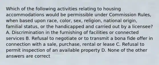 Which of the following activities relating to housing accommodations would be permissible under Commission Rules, when based upon race, color, sex, religion, national origin, familial status, or the handicapped and carried out by a licensee? A. Discrimination in the furnishing of facilities or connected services B. Refusal to negotiate or to transmit a bona fide offer in connection with a sale, purchase, rental or lease C. Refusal to permit inspection of an available property D. None of the other answers are correct