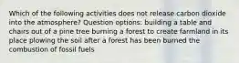 Which of the following activities does not release carbon dioxide into the atmosphere? Question options: building a table and chairs out of a pine tree burning a forest to create farmland in its place plowing the soil after a forest has been burned the combustion of fossil fuels