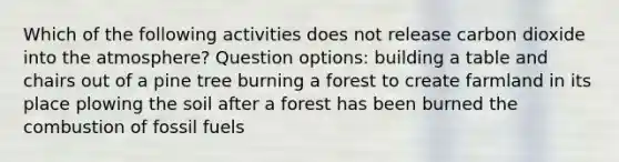 Which of the following activities does not release carbon dioxide into the atmosphere? Question options: building a table and chairs out of a pine tree burning a forest to create farmland in its place plowing the soil after a forest has been burned the combustion of fossil fuels