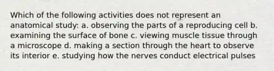 Which of the following activities does not represent an anatomical study: a. observing the parts of a reproducing cell b. examining the surface of bone c. viewing muscle tissue through a microscope d. making a section through the heart to observe its interior e. studying how the nerves conduct electrical pulses