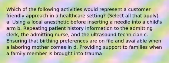 Which of the following activities would represent a customer-friendly approach in a healthcare setting? (Select all that apply) a. Using a local anesthetic before inserting a needle into a child's arm b. Repeating patient history information to the admitting clerk, the admitting nurse, and the ultrasound technician c. Ensuring that birthing preferences are on file and available when a laboring mother comes in d. Providing support to families when a family member is brought into trauma